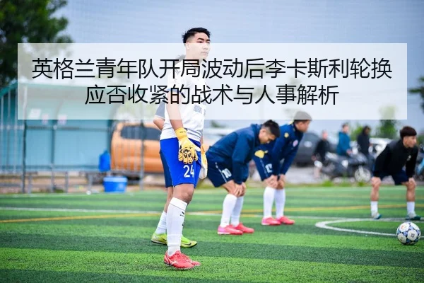 英格兰青年队开局波动后李卡斯利轮换应否收紧的战术与人事解析