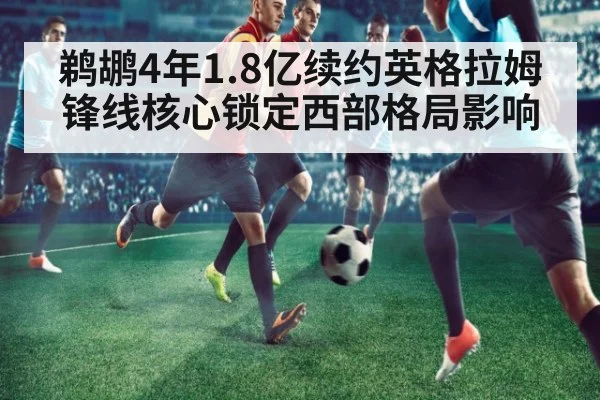 鹈鹕4年1.8亿续约英格拉姆锋线核心锁定西部格局影响
