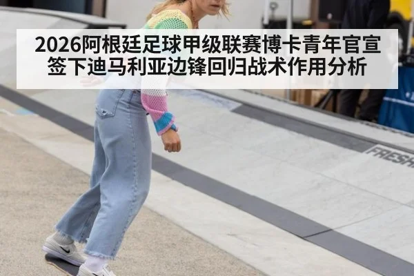 2026阿根廷足球甲级联赛博卡青年官宣签下迪马利亚边锋回归战术作用分析