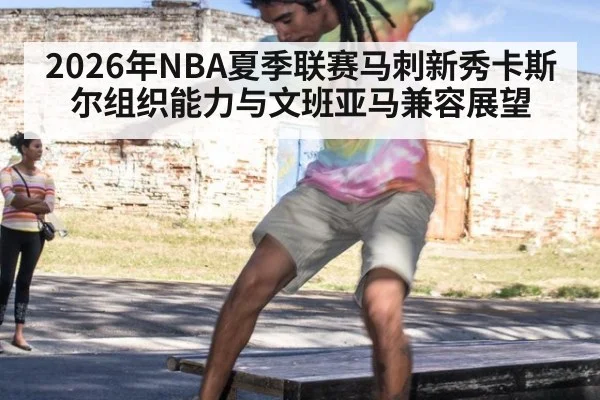 2026年NBA夏季联赛马刺新秀卡斯尔组织能力与文班亚马兼容展望