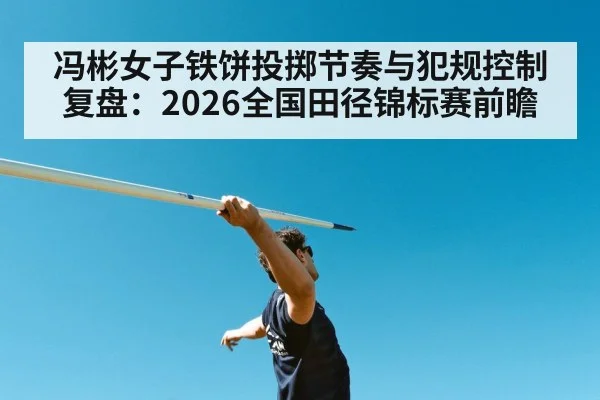 冯彬女子铁饼投掷节奏与犯规控制复盘:2026全国田径锦标赛前瞻